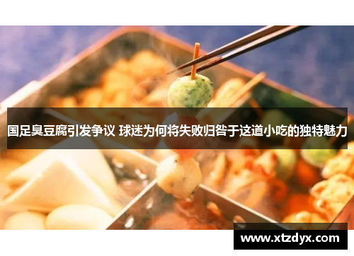 国足臭豆腐引发争议 球迷为何将失败归咎于这道小吃的独特魅力