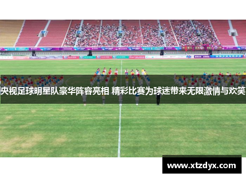 央视足球明星队豪华阵容亮相 精彩比赛为球迷带来无限激情与欢笑