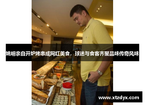 姚明亲自开炉烤串成网红美食，球迷与食客齐聚品味传奇风味