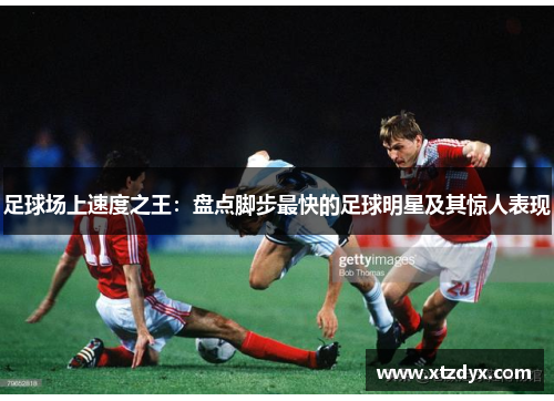 足球场上速度之王：盘点脚步最快的足球明星及其惊人表现