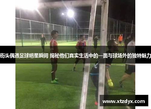 街头偶遇足球明星瞬间 揭秘他们真实生活中的一面与球场外的独特魅力