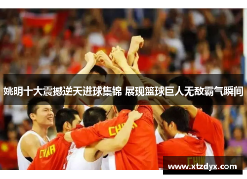 姚明十大震撼逆天进球集锦 展现篮球巨人无敌霸气瞬间