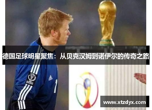 德国足球明星聚焦：从贝克汉姆到诺伊尔的传奇之路