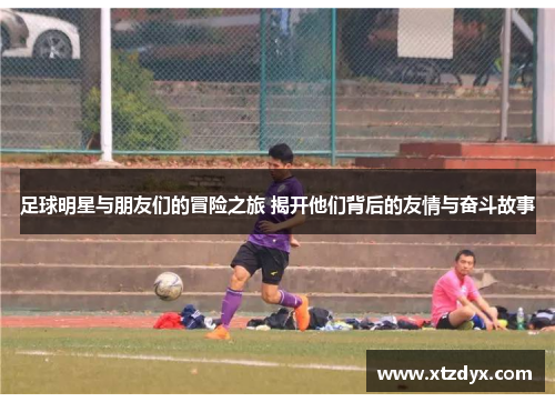 足球明星与朋友们的冒险之旅 揭开他们背后的友情与奋斗故事