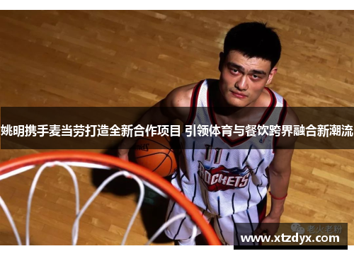 姚明携手麦当劳打造全新合作项目 引领体育与餐饮跨界融合新潮流
