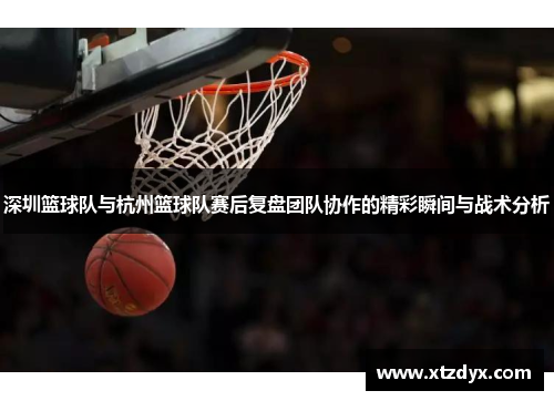 深圳篮球队与杭州篮球队赛后复盘团队协作的精彩瞬间与战术分析