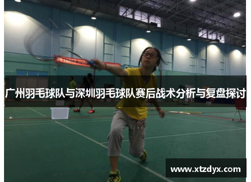 广州羽毛球队与深圳羽毛球队赛后战术分析与复盘探讨