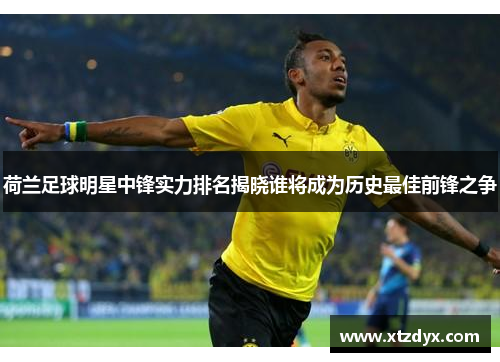 荷兰足球明星中锋实力排名揭晓谁将成为历史最佳前锋之争
