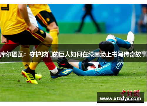 库尔图瓦：守护球门的巨人如何在绿茵场上书写传奇故事