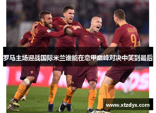 罗马主场迎战国际米兰谁能在意甲巅峰对决中笑到最后