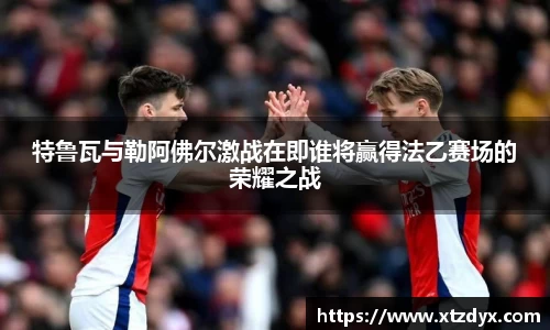 特鲁瓦与勒阿佛尔激战在即谁将赢得法乙赛场的荣耀之战