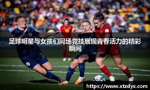 足球明星与女孩们同场竞技展现青春活力的精彩瞬间