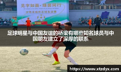 足球明星与中国友谊的桥梁有哪些知名球员与中国朋友建立了深厚的联系
